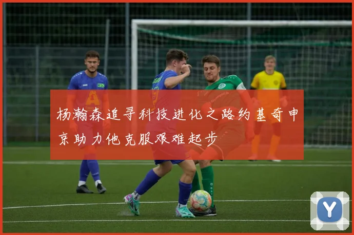 杨瀚森追寻科技进化之路约基奇申京助力他克服艰难起步