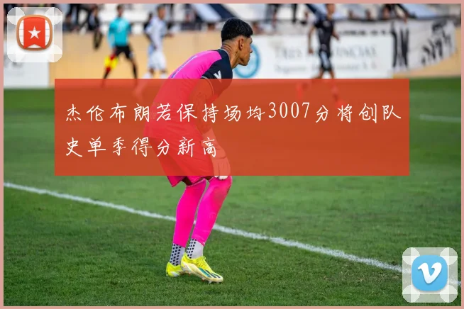 杰伦布朗若保持场均3007分将创队史单季得分新高