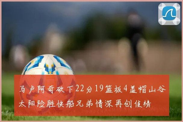 马卢阿奇砍下22分19篮板4盖帽山谷太阳险胜快船兄弟情深再创佳绩