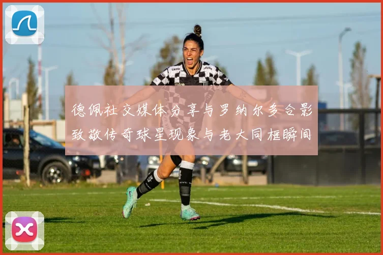 德佩社交媒体分享与罗纳尔多合影致敬传奇球星现象与老大同框瞬间