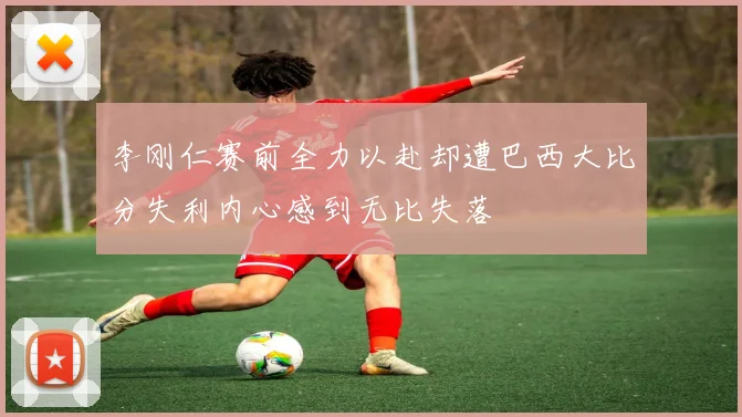 李刚仁赛前全力以赴却遭巴西大比分失利内心感到无比失落