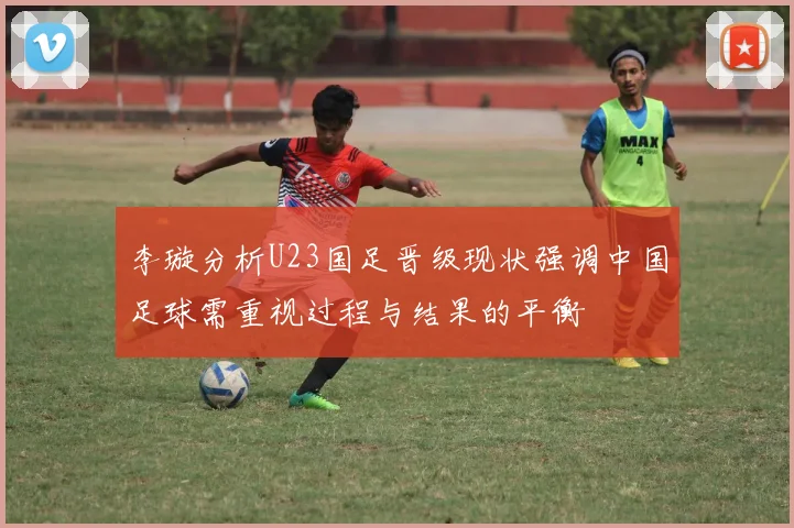 李璇分析U23国足晋级现状强调中国足球需重视过程与结果的平衡