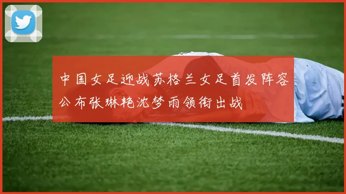 中国女足迎战苏格兰女足首发阵容公布张琳艳沈梦雨领衔出战