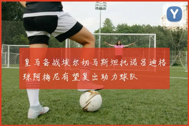 皇马备战埃尔切马斯坦托诺吕迪格琼阿梅尼有望复出助力球队