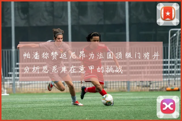 帕潘称赞迈尼昂为法国顶级门将并分析恩昆库在意甲的挑战