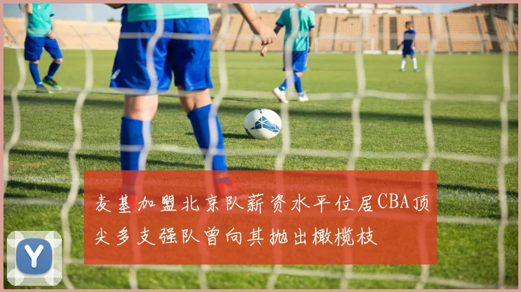 麦基加盟北京队薪资水平位居CBA顶尖多支强队曾向其抛出橄榄枝