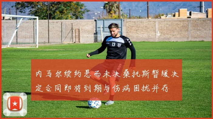 内马尔续约悬而未决桑托斯暂缓决定合同即将到期与伤病困扰并存