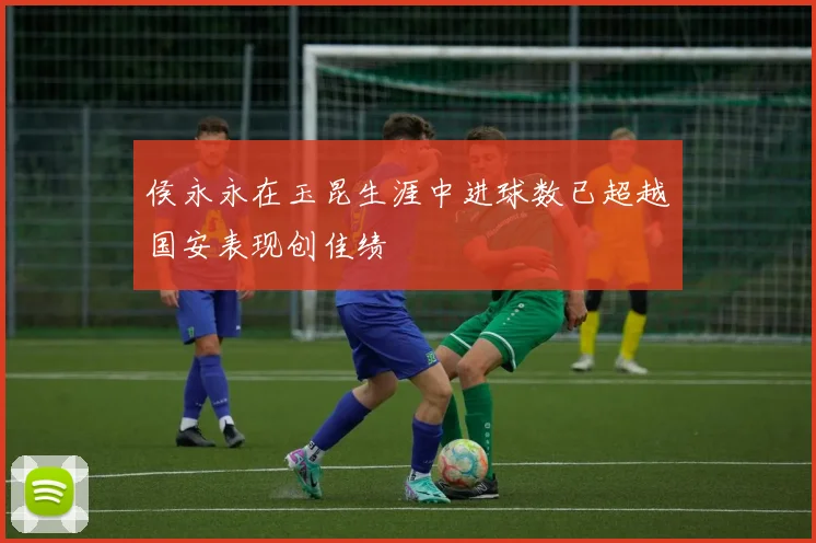 侯永永在玉昆生涯中进球数已超越国安表现创佳绩
