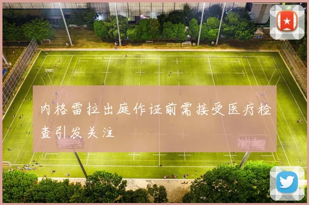 内格雷拉出庭作证前需接受医疗检查引发关注