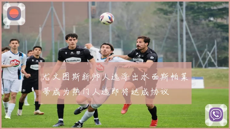 尤文图斯新帅人选浮出水面斯帕莱蒂成为热门人选即将达成协议