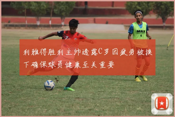 利雅得胜利主帅透露C罗因疲劳被换下确保球员健康至关重要