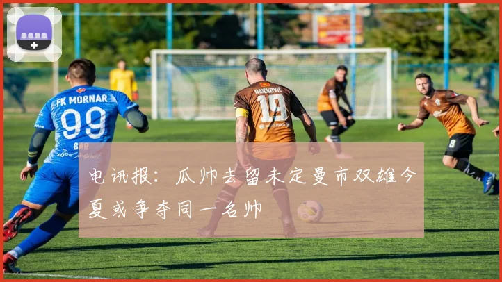 电讯报：瓜帅去留未定曼市双雄今夏或争夺同一名帅