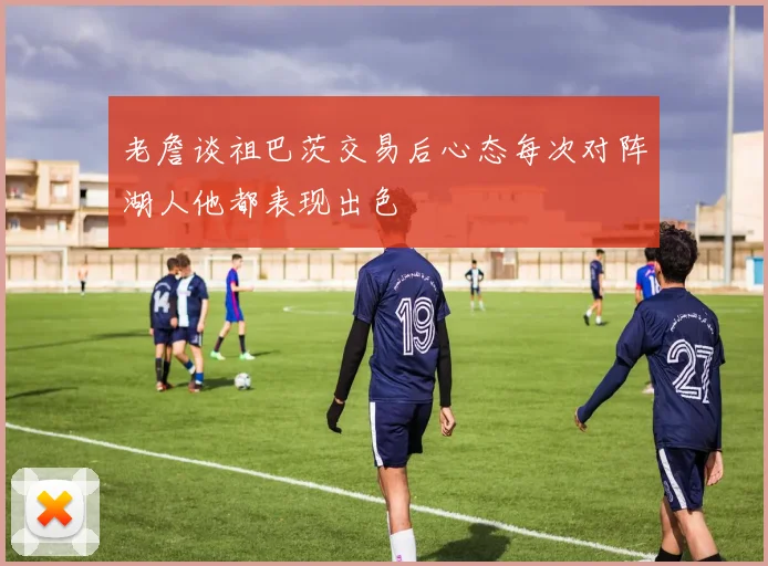 老詹谈祖巴茨交易后心态每次对阵湖人他都表现出色