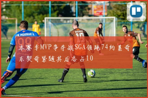 本赛季MVP争夺战SGA领跑74约基奇东契奇紧随其后各占10
