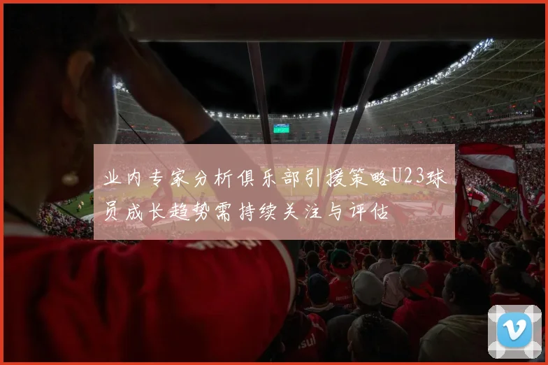业内专家分析俱乐部引援策略U23球员成长趋势需持续关注与评估