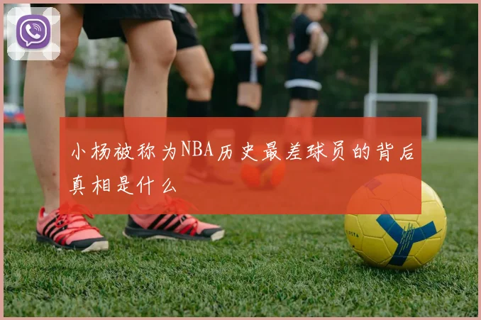 小杨被称为NBA历史最差球员的背后真相是什么