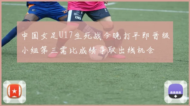 中国女足U17生死战今晚打平即晋级小组第三需比成绩争取出线机会