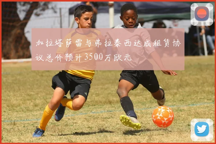 加拉塔萨雷与弗拉泰西达成租赁协议总价预计3500万欧元