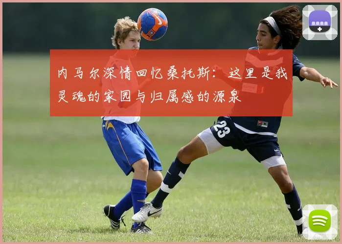 内马尔深情回忆桑托斯：这里是我灵魂的家园与归属感的源泉
