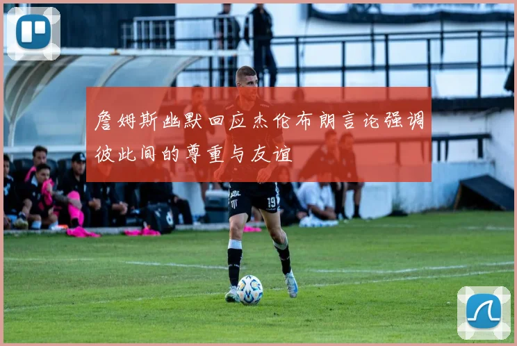 詹姆斯幽默回应杰伦布朗言论强调彼此间的尊重与友谊