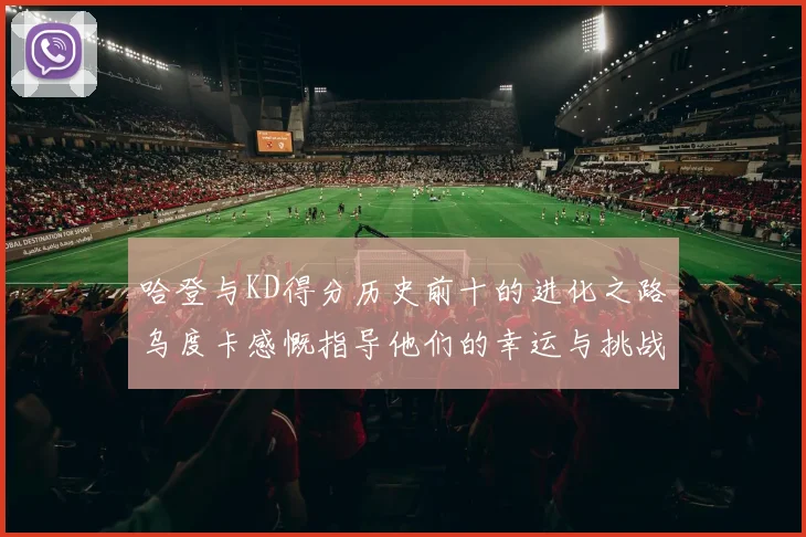哈登与KD得分历史前十的进化之路乌度卡感慨指导他们的幸运与挑战