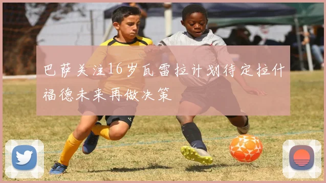 巴萨关注16岁瓦雷拉计划待定拉什福德未来再做决策