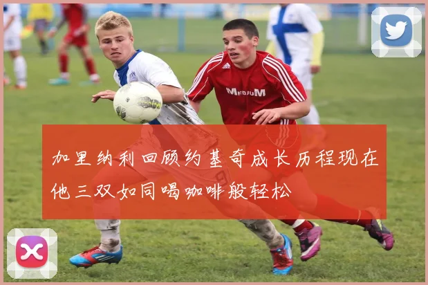 加里纳利回顾约基奇成长历程现在他三双如同喝咖啡般轻松