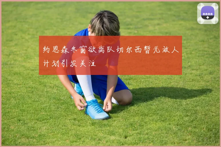 约恩森冬窗欲离队切尔西暂无放人计划引发关注