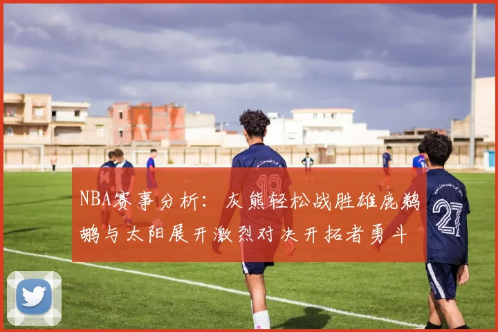 NBA赛事分析：灰熊轻松战胜雄鹿鹈鹕与太阳展开激烈对决开拓者勇斗快船不畏强敌