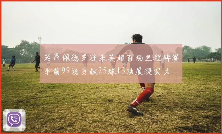 若昂佩德罗迎来英超百场里程碑赛季前99场贡献25球13助展现实力