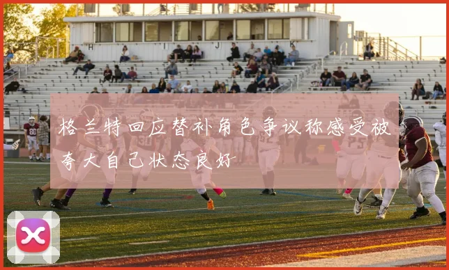 格兰特回应替补角色争议称感受被夸大自己状态良好