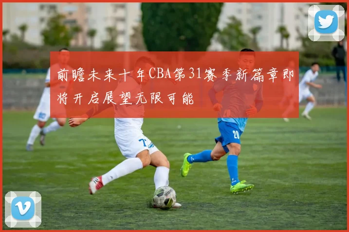 前瞻未来十年CBA第31赛季新篇章即将开启展望无限可能